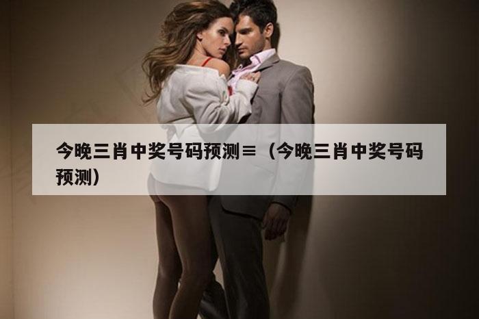 今晚三肖中奖号码预测≡（今晚三肖中奖号码预测）